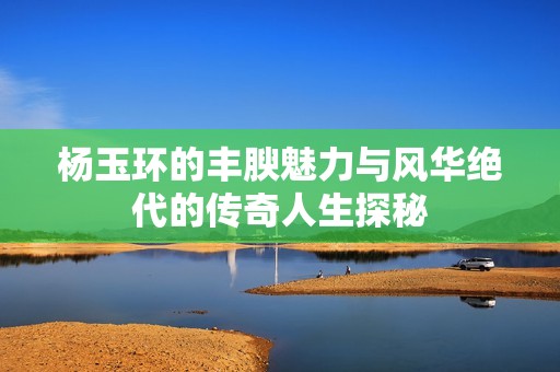 杨玉环的丰腴魅力与风华绝代的传奇人生探秘