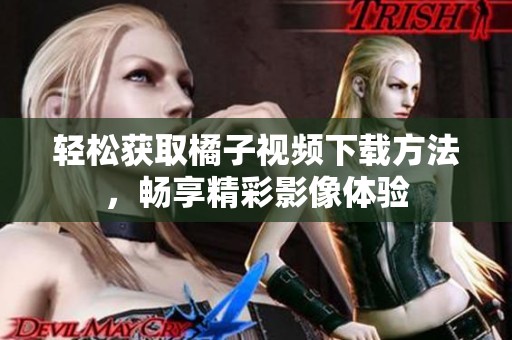 轻松获取橘子视频下载方法，畅享精彩影像体验