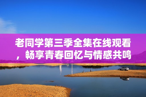 老同学第三季全集在线观看，畅享青春回忆与情感共鸣