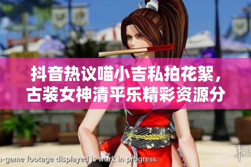 抖音热议喵小吉私拍花絮，古装女神清平乐精彩资源分享