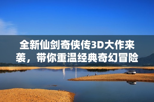 全新仙剑奇侠传3D大作来袭，带你重温经典奇幻冒险