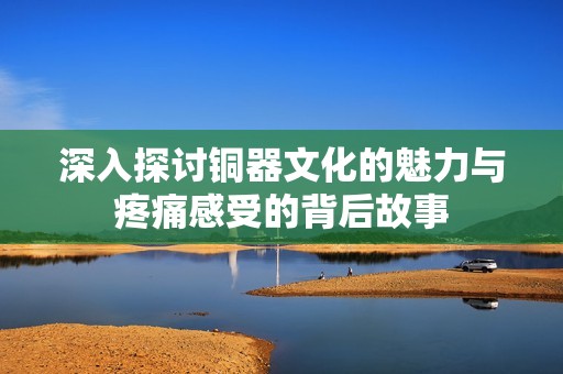 深入探讨铜器文化的魅力与疼痛感受的背后故事