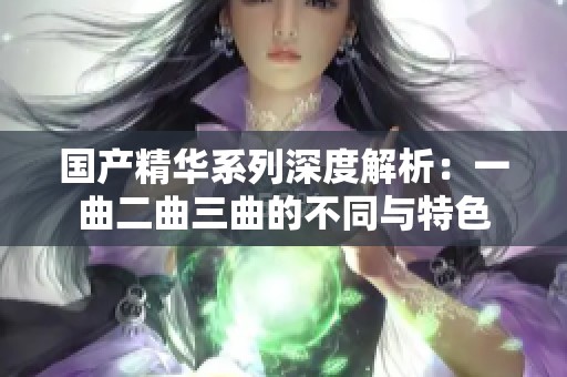 国产精华系列深度解析：一曲二曲三曲的不同与特色