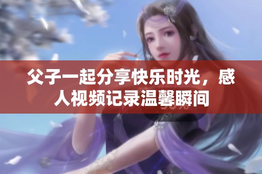 父子一起分享快乐时光，感人视频记录温馨瞬间