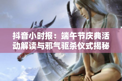 抖音小时报：端午节庆典活动解读与邪气驱杀仪式揭秘