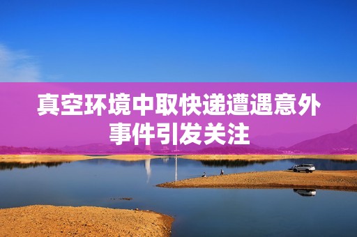 真空环境中取快递遭遇意外事件引发关注