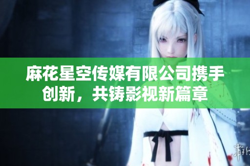 麻花星空传媒有限公司携手创新，共铸影视新篇章