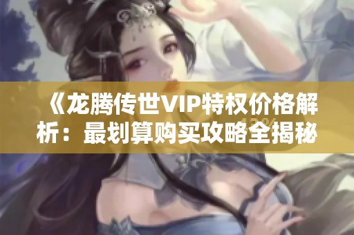 《龙腾传世VIP特权价格解析：最划算购买攻略全揭秘》