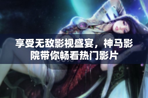 享受无敌影视盛宴，神马影院带你畅看热门影片