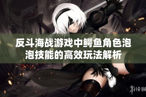 反斗海战游戏中鳄鱼角色泡泡技能的高效玩法解析