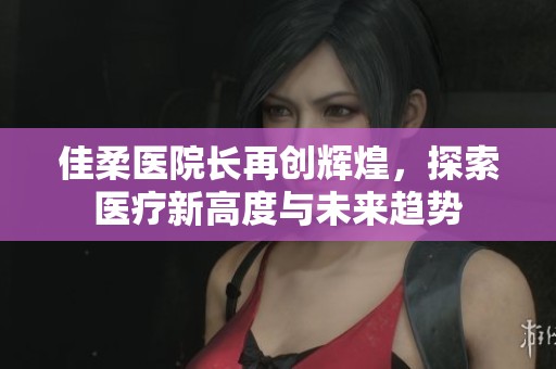 佳柔医院长再创辉煌，探索医疗新高度与未来趋势
