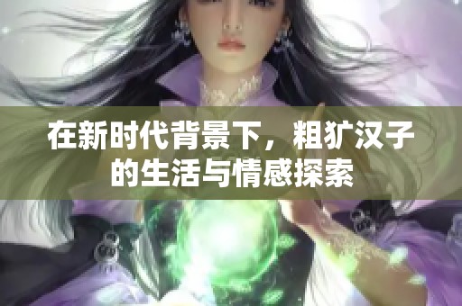 在新时代背景下，粗犷汉子的生活与情感探索