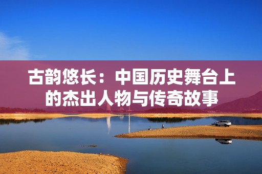 古韵悠长：中国历史舞台上的杰出人物与传奇故事