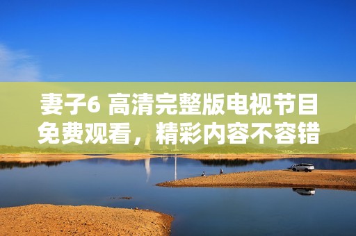 妻子6 高清完整版电视节目免费观看，精彩内容不容错过
