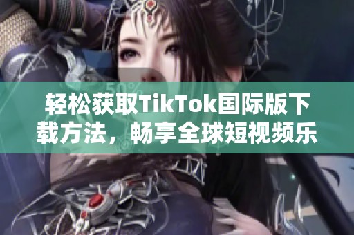 轻松获取TikTok国际版下载方法，畅享全球短视频乐趣