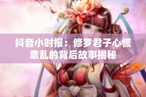 抖音小时报：修罗君子心慌意乱的背后故事揭秘