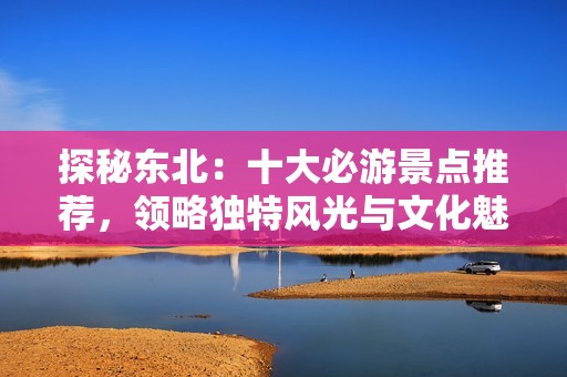 探秘东北：十大必游景点推荐，领略独特风光与文化魅力
