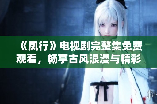 《凤行》电视剧完整集免费观看，畅享古风浪漫与精彩剧情