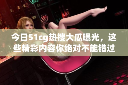 今日51cg热搜大瓜曝光，这些精彩内容你绝对不能错过！
