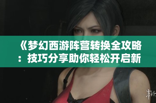 《梦幻西游阵营转换全攻略：技巧分享助你轻松开启新冒险》