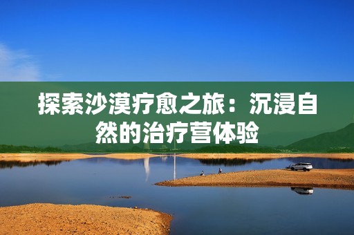 探索沙漠疗愈之旅：沉浸自然的治疗营体验
