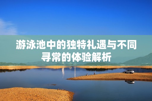 游泳池中的独特礼遇与不同寻常的体验解析