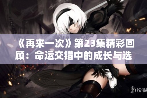 《再来一次》第23集精彩回顾：命运交错中的成长与选择