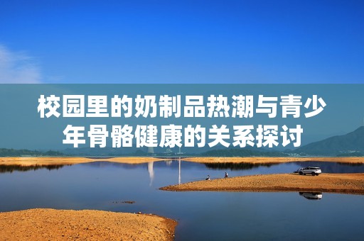 校园里的奶制品热潮与青少年骨骼健康的关系探讨