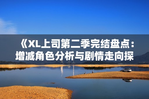 《XL上司第二季完结盘点：增减角色分析与剧情走向探讨》