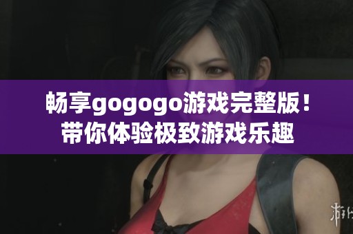 畅享gogogo游戏完整版！带你体验极致游戏乐趣