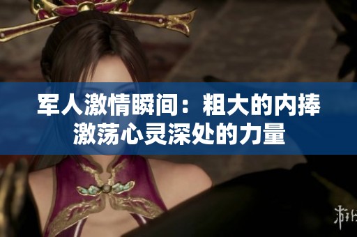 军人激情瞬间：粗大的内捧激荡心灵深处的力量