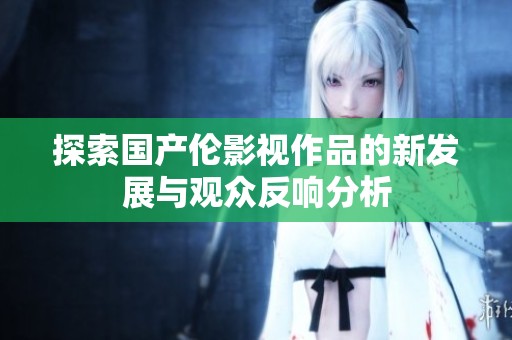 探索国产伦影视作品的新发展与观众反响分析