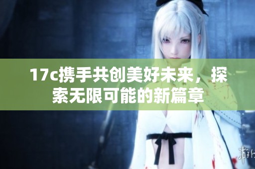 17c携手共创美好未来，探索无限可能的新篇章