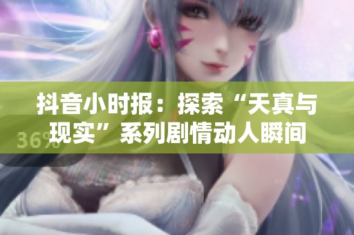 抖音小时报：探索“天真与现实”系列剧情动人瞬间