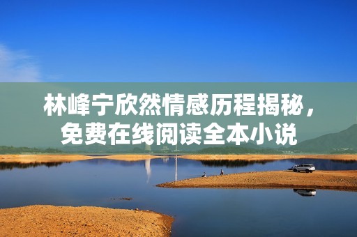 林峰宁欣然情感历程揭秘，免费在线阅读全本小说