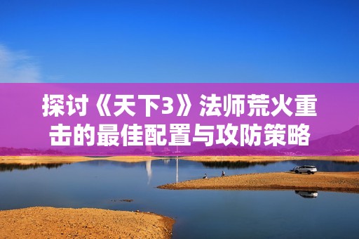 探讨《天下3》法师荒火重击的最佳配置与攻防策略