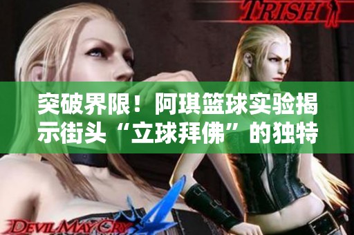 突破界限！阿琪篮球实验揭示街头“立球拜佛”的独特魅力与技巧