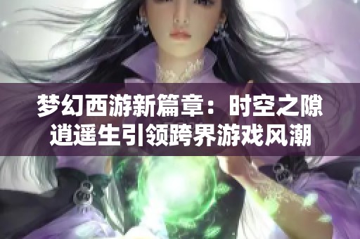 梦幻西游新篇章：时空之隙逍遥生引领跨界游戏风潮