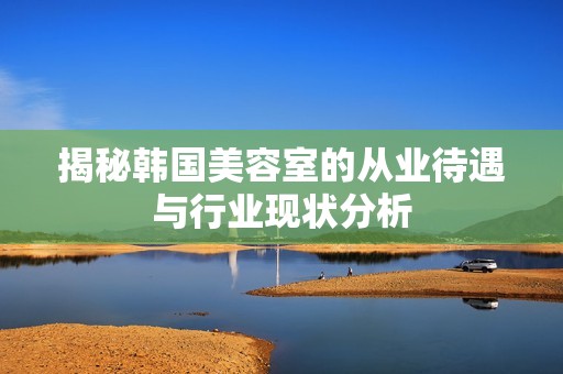 揭秘韩国美容室的从业待遇与行业现状分析