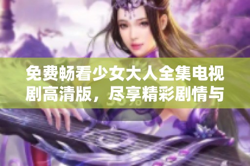 免费畅看少女大人全集电视剧高清版，尽享精彩剧情与感人瞬间