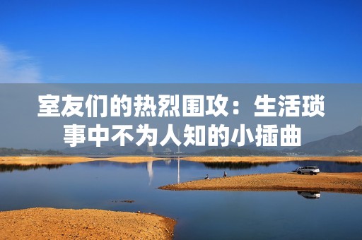 室友们的热烈围攻：生活琐事中不为人知的小插曲