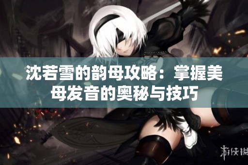 沈若雪的韵母攻略：掌握美母发音的奥秘与技巧