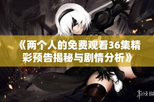 《两个人的免费观看36集精彩预告揭秘与剧情分析》
