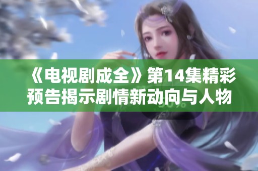 《电视剧成全》第14集精彩预告揭示剧情新动向与人物命运变化