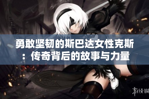 勇敢坚韧的斯巴达女性克斯：传奇背后的故事与力量