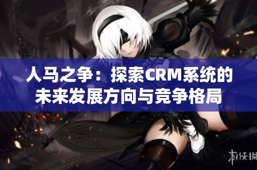 人马之争：探索CRM系统的未来发展方向与竞争格局