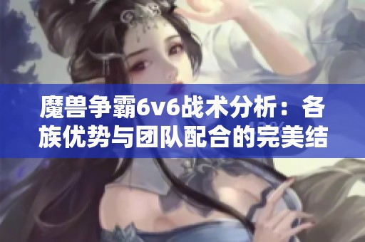 魔兽争霸6v6战术分析：各族优势与团队配合的完美结合