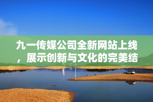 九一传媒公司全新网站上线，展示创新与文化的完美结合