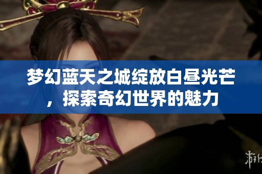 梦幻蓝天之城绽放白昼光芒，探索奇幻世界的魅力