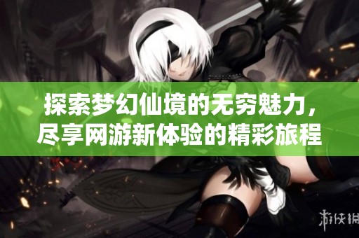 探索梦幻仙境的无穷魅力，尽享网游新体验的精彩旅程